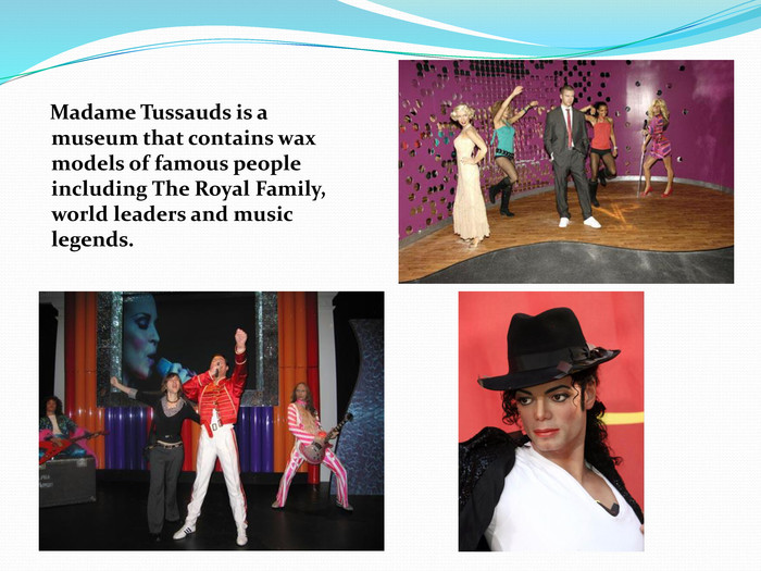     Madame Tussauds is a museum that contains wax models of famous people including The Royal Family, world leaders and music legends. 