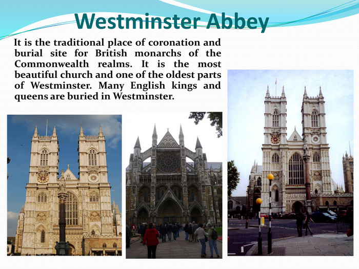     It is the traditional place of coronation and burial site for British monarchs of the Commonwealth realms. It is the most beautiful church and one of the oldest parts of Westminster. Many English kings and queens are buried in Westminster.        Westminster Abbey 
