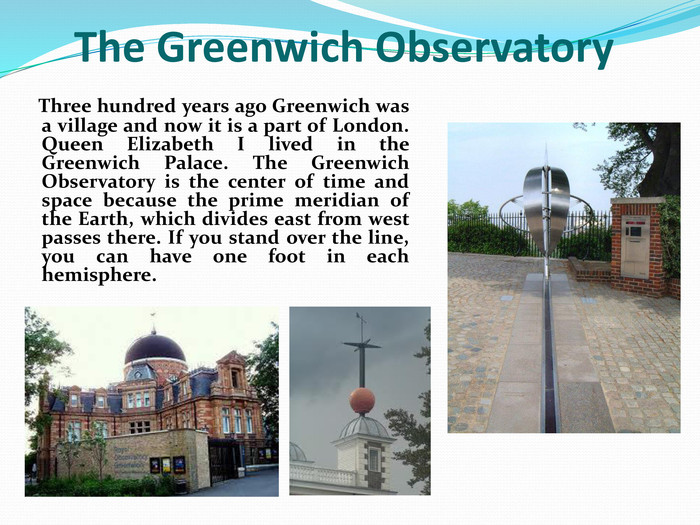    Three hundred years ago Greenwich was a village and now it is a part of London. Queen Elizabeth I lived in the Greenwich Palace. The Greenwich Observatory is the center of time and space because the prime meridian of the Earth, which divides east from west passes there. If you stand over the line, you can have one foot in each hemisphere.     The Greenwich Observatory 