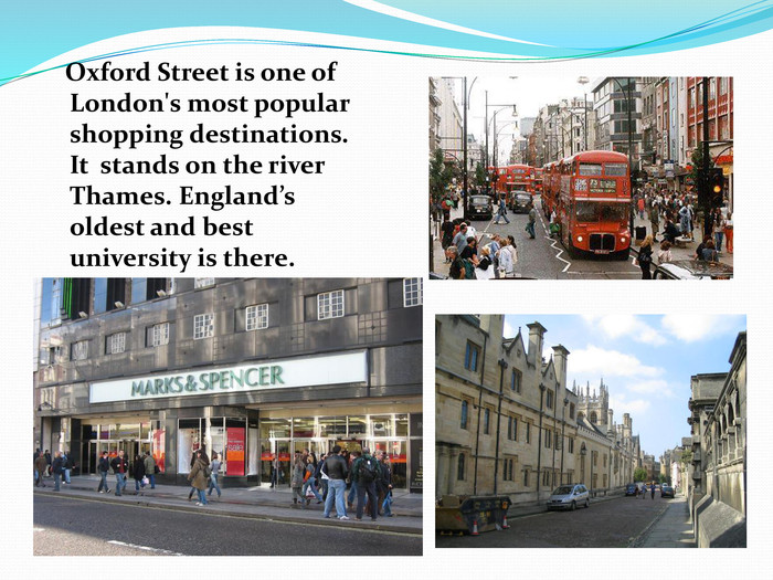    Oxford Street is one of London's most popular shopping destinations. It  stands on the river Thames. England’s oldest and best university is there. 