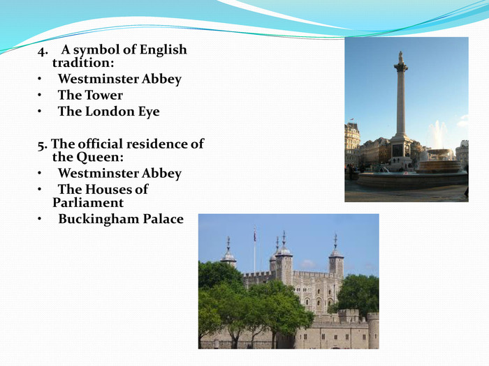  4.    A symbol of English tradition: •     Westminster Abbey •     The Tower •     The London Eye  5. The official residence of the Queen: •     Westminster Abbey •     The Houses of Parliament •     Buckingham Palace  