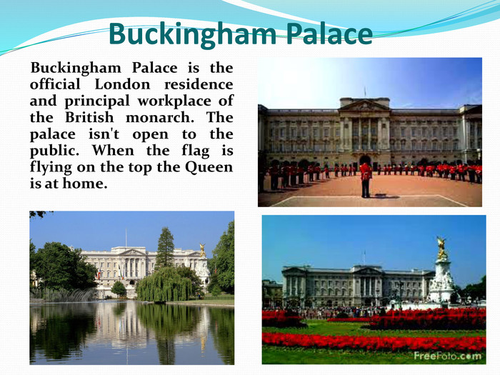    Buckingham Palace is the official London residence and principal workplace of the British monarch. The palace isn't open to the public. When the flag is flying on the top the Queen is at home.      Buckingham Palace 