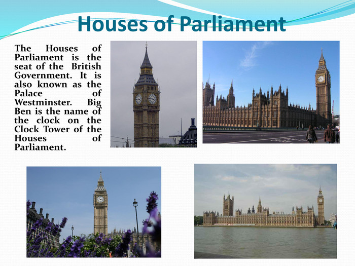      The Houses of Parliament is the seat of the  British Government. It is also known as the Palace of Westminster. Big Ben is the name of the clock on the Clock Tower of the Houses of Parliament.   Houses of Parliament 