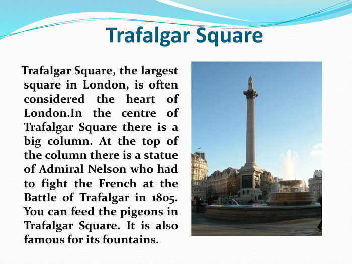                 Trafalgar Square    Trafalgar Square, the largest square in London, is often considered the heart of London.In the centre of Trafalgar Square there is a big column. At the top of the column there is a statue of Admiral Nelson who had to fight the French at the Battle of Trafalgar in 1805. You can feed the pigeons in Trafalgar Square. It is also famous for its fountains. 