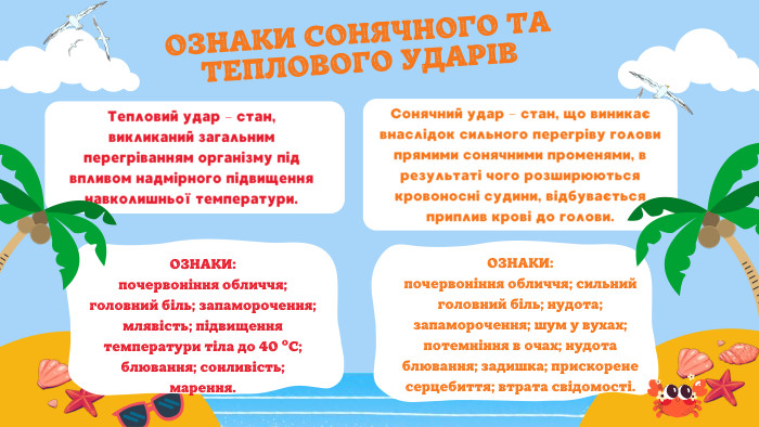 ОЗНАКИ СОНЯЧНОГО ТА ТЕПЛОВОГО УДАРІВСонячний удар – стан, що виникає внаслідок сильного перегріву голови прямими сонячними променями, в результаті чого розширюються кровоносні судини, відбувається приплив крові до голови. ОЗНАКИ: почервоніння обличчя; сильний головний біль; нудота; запаморочення; шум у вухах; потемніння в очах; нудота блювання; задишка; прискорене серцебиття; втрата свідомості. Тепловий удар – стан, викликаний загальним перегріванням організму під впливом надмірного підвищення навколишньої температури. ОЗНАКИ:почервоніння обличчя; головний біль; запаморочення; млявість; підвищення температури тіла до 40 ºС; блювання; сонливість; марення.