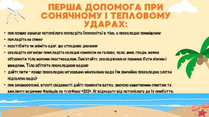 ПЕРША ДОПОМОГА ПРИ СОНЯЧНОМУ І ТЕПЛОВОМУ УДАРАХ:при перших ознаках потерпілого переведіть (перенесіть) в тінь, у прохолодне приміщення;покладіть на спину;розстебніть чи зніміть одяг, що утруднює дихання;охолодіть організм: прикладіть холодні компреси на голову, чоло, шию, груди, можна обгорнути тіло мокрим простирадлом. Пам’ятайте, охолодження не повинно бути різким і швидким. Тіло обітріть прохолодною водою;дайте пити – краще прохолодну негазовану мінеральну воду (чи звичайну прохолодну злегка підсолену воду);при запамороченні, втраті свідомості дайте понюхати ватку, змочену нашатирним спиртом та викличте медичних фахівців по телефону «103». Не відходьте від потерпілого до їх прибуття.