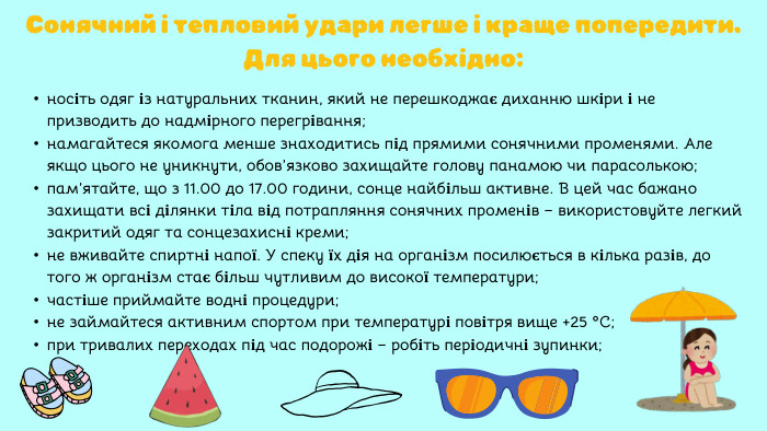 носіть одяг із натуральних тканин, який не перешкоджає диханню шкіри і не призводить до надмірного перегрівання;намагайтеся якомога менше знаходитись під прямими сонячними променями. Але якщо цього не уникнути, обов’язково захищайте голову панамою чи парасолькою;пам’ятайте, що з 11.00 до 17.00 години, сонце найбільш активне. В цей час бажано захищати всі ділянки тіла від потрапляння сонячних променів – використовуйте легкий закритий одяг та сонцезахисні креми;не вживайте спиртні напої. У спеку їх дія на організм посилюється в кілька разів, до того ж організм стає більш чутливим до високої температури;частіше приймайте водні процедури;не займайтеся активним спортом при температурі повітря вище +25 ºС;при тривалих переходах під час подорожі – робіть періодичні зупинки;Сонячний і тепловий удари легше і краще попередити. Для цього необхідно: