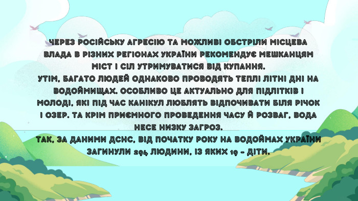 ЧЕРЕЗ РОСІЙСЬКУ АГРЕСІЮ ТА МОЖЛИВІ ОБСТРІЛИ МІСЦЕВА ВЛАДА В РІЗНИХ РЕГІОНАХ УКРАЇНИ РЕКОМЕНДУЄ МЕШКАНЦЯМ МІСТ І СІЛ УТРИМУВАТИСЯ ВІД КУПАННЯ. УТІМ, БАГАТО ЛЮДЕЙ ОДНАКОВО ПРОВОДЯТЬ ТЕПЛІ ЛІТНІ ДНІ НА ВОДОЙМИЩАХ. ОСОБЛИВО ЦЕ АКТУАЛЬНО ДЛЯ ПІДЛІТКІВ І МОЛОДІ, ЯКІ ПІД ЧАС КАНІКУЛ ЛЮБЛЯТЬ ВІДПОЧИВАТИ БІЛЯ РІЧОК І ОЗЕР. ТА КРІМ ПРИЄМНОГО ПРОВЕДЕННЯ ЧАСУ Й РОЗВАГ, ВОДА НЕСЕ НИЗКУ ЗАГРОЗ. ТАК, ЗА ДАНИМИ ДСНС, ВІД ПОЧАТКУ РОКУ НА ВОДОЙМАХ УКРАЇНИ ЗАГИНУЛИ 294 ЛЮДИНИ, ІЗ ЯКИХ 19 – ДІТИ.