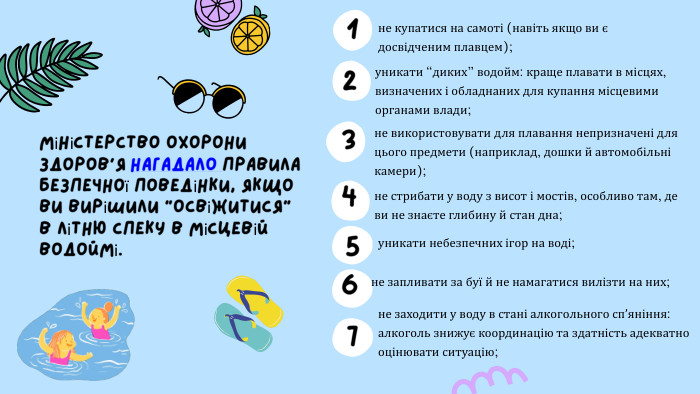 не використовувати для плавання непризначені для цього предмети (наприклад, дошки й автомобільні камери);не купатися на самоті (навіть якщо ви є досвідченим плавцем);Міністерство охорони здоров’я нагадало правила безпечної поведінки, якщо ви вирішили “освіжитися” в літню спеку в місцевій водоймі.уникати “диких” водойм: краще плавати в місцях, визначених і обладнаних для купання місцевими органами влади;не стрибати у воду з висот і мостів, особливо там, де ви не знаєте глибину й стан дна;уникати небезпечних ігор на воді;1234567не запливати за буї й не намагатися вилізти на них;не заходити у воду в стані алкогольного спʼяніння: алкоголь знижує координацію та здатність адекватно оцінювати ситуацію;