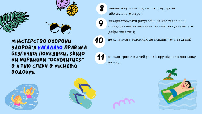 не купатися у водоймах, де є сильні течії та хвилі;уникати купання під час шторму, грози або сильного вітру;Міністерство охорони здоров’я нагадало правила безпечної поведінки, якщо ви вирішили “освіжитися” в літню спеку в місцевій водоймі.використовувати рятувальний жилет або інші стандартизовані плавальні засоби (якщо не вмієте добре плавати);завжди тримати дітей у полі зору під час відпочинку на воді.891011