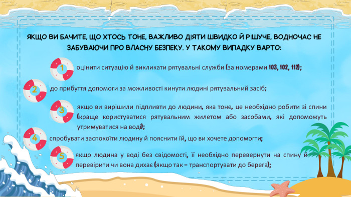 ЯКЩО ВИ БАЧИТЕ, ЩО ХТОСЬ ТОНЕ, ВАЖЛИВО ДІЯТИ ШВИДКО Й РІШУЧЕ, ВОДНОЧАС НЕ ЗАБУВАЮЧИ ПРО ВЛАСНУ БЕЗПЕКУ. У ТАКОМУ ВИПАДКУ ВАРТО:оцінити ситуацію й викликати рятувальні служби (за номерами 103, 102, 112);до прибуття допомоги за можливості кинути людині рятувальний засіб;якщо ви вирішили підпливти до людини, яка тоне, це необхідно робити зі спини (краще користуватися рятувальним жилетом або засобами, які допоможуть утримуватися на воді);1234спробувати заспокоїти людину й пояснити їй, що ви хочете допомогти;5якщо людина у воді без свідомості, її необхідно перевернути на спину й перевірити чи вона дихає (якщо так – транспортувати до берега);