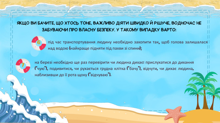 ЯКЩО ВИ БАЧИТЕ, ЩО ХТОСЬ ТОНЕ, ВАЖЛИВО ДІЯТИ ШВИДКО Й РІШУЧЕ, ВОДНОЧАС НЕ ЗАБУВАЮЧИ ПРО ВЛАСНУ БЕЗПЕКУ. У ТАКОМУ ВИПАДКУ ВАРТО:під час транспортування людину необхідно захопити так, щоб голова залишалася над водою (найкраще підняти під пахви зі спини);на березі необхідно ще раз перевірити чи людина дихає: прислухатися до дихання (“чую”), подивитися, чи рухається грудна клітка (“бачу”), відчути, чи дихає людина, наблизивши до її рота щоку (“відчуваю”).67