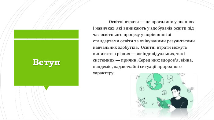 Вступ	Освітні втрати — це прогалини у знаннях і навичках, які виникають у здобувачів освіти під час освітнього процесу у порівнянні зі стандартами освіти та очікуваними результатами навчальних здобутків. Освітні втрати можуть виникати з різних — як індивідуальних, так і системних — причин. Серед них: здоров’я, війна, пандемія, надзвичайні ситуації природного характеру. 