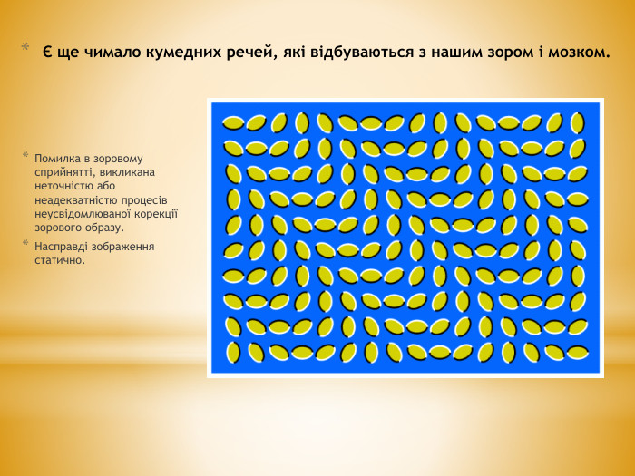 Є ще чимало кумедних речей, які відбуваються з нашим зором і мозком. Помилка в зоровому сприйнятті, викликана неточністю або неадекватністю процесів неусвідомлюваної корекції зорового образу. Насправді зображення статично.