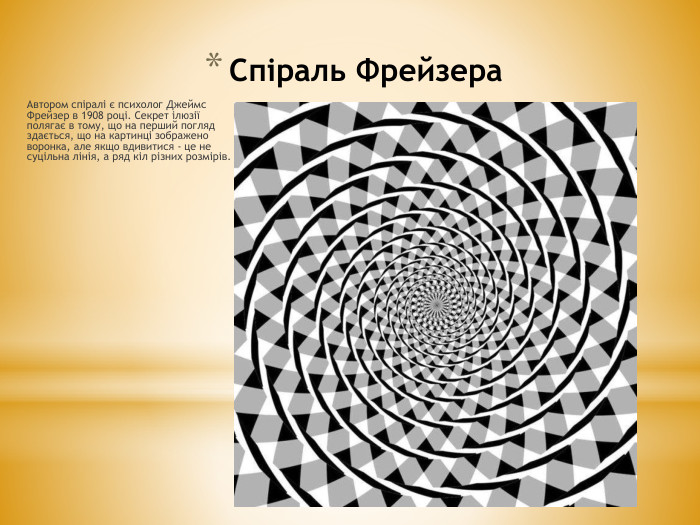 Спіраль Фрейзера. Автором спіралі є психолог Джеймс Фрейзер в 1908 році. Секрет ілюзії полягає в тому, що на перший погляд здається, що на картинці зображено воронка, але якщо вдивитися - це не суцільна лінія, а ряд кіл різних розмірів. 