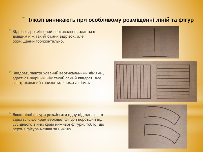 Ілюзії виникають при особливому розміщенні ліній та фігур. Відрізок, розміщений вертикально, здається довшим ніж такий самий відрізок, але розміщений горизонтально. Квадрат, заштрихований вертикальними лініями, здається ширшим ніж такий самий квадрат, але заштрихований горизонтальними лініями. Якщо рівні фігури розмістити одну під одною, то здається, що край верхньої фігури коротший від сусіднього з ним краю нижньої фігури, тобто, що верхня фігура менша за нижню.