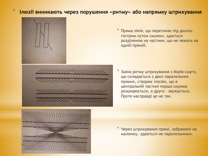 Ілюзії виникають через порушення «ритму» або напрямку штрихування. Пряма лінія, що перетинає під досить гострим кутом смужки, здається розділеною на частини, що не лежать на одній прямій. Зміна ритму штрихування з борів смуги, що складається з двох паралельних прямих, створює ілюзію, що в центральній частині перша смужка розширюється, а друга – звужується. Проте насправді це не так. Через штрихування прямі, зображені на малюнку, здаються не паралельними.