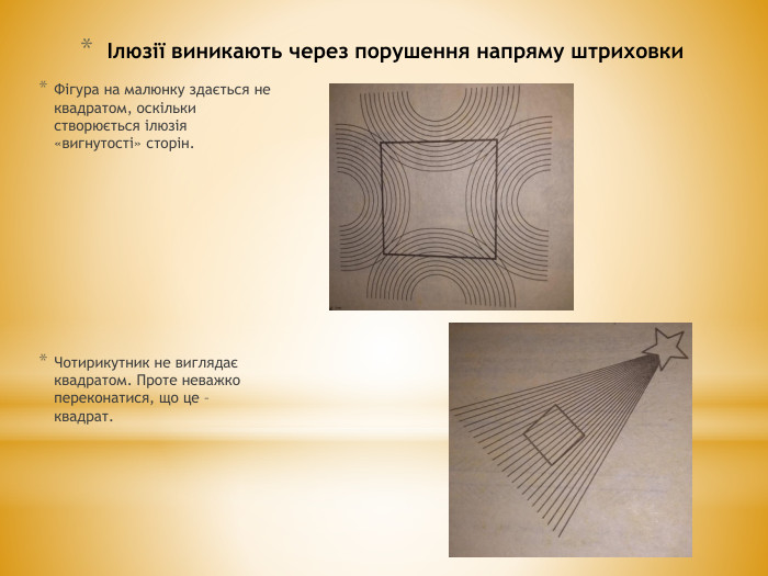 Ілюзії виникають через порушення напряму штриховки. Фігура на малюнку здається не квадратом, оскільки створюється ілюзія «вигнутості» сторін. Чотирикутник не виглядає квадратом. Проте неважко переконатися, що це – квадрат.