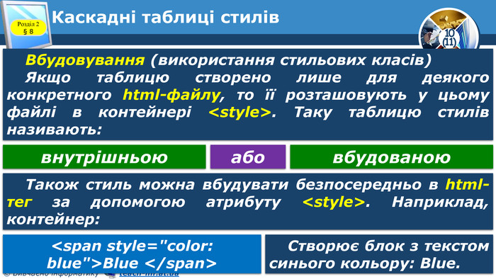 Каскадні таблиці стилів. Розділ 2 § 8 Вбудовування (використання стильових класів)Якщо таблицю створено лише для деякого конкретного html-файлу, то її розташовують у цьому файлі в контейнері <style>. Таку таблицю стилів називають:внутрішньоювбудованоюабо. Також стиль можна вбудувати безпосередньо в html-тег за допомогою атрибуту <style>. Наприклад, контейнер:<span style=
