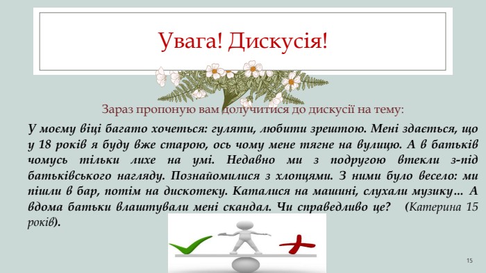 Увага! Дискусія! 15 Зараз пропоную вам долучитися до дискусії на тему: У моєму віці багато хочеться: гуляти, любити зрештою. Мені здається, що у 18 років я буду вже старою, ось чому мене тягне на вулицю. А в батьків чомусь тільки лихе на умі. Недавно ми з подругою втекли з-під батьківського нагляду. Познайомилися з хлопцями. З ними було весело: ми пішли в бар, потім на дискотеку. Каталися на машині, слухали музику… А вдома батьки влаштували мені скандал. Чи справедливо це? (Катерина 15 років).
