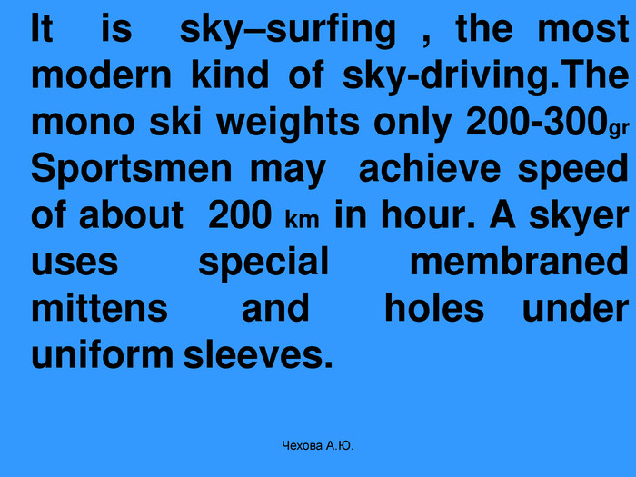    It  is  sky–surfing , the most modern kind of sky-driving.The mono ski weights only 200-300gr Sportsmen may  achieve speed of about  200 km  in hour. A skyer uses  special  membraned  mittens  and  holes under  uniform sleeves. Чехова А.Ю. 
