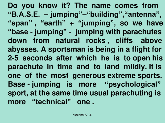    Do  you  know  it?  The  name  comes  from “B.A.S.E.  – jumping”–“building”,“antenna”, “span” ,  “earth”  +  “jumping”,  so  we  have “base - jumping” -  jumping with parachutes down   from   natural   rocks ,   cliffs    above abysses. A sportsman is being in a flight for 2-5  seconds  after  which  he  is  to open his parachute  in  time  and  to  land  mildly. It is one  of  the  most  generous extreme sports. Base - jumping   is   more    “psychological” sport, at the same time usual parachuting is more   “technical”   one . Чехова А.Ю. 
