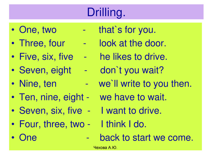Drilling. One, two          -     that`s for you.Three, four       -     look at the door.Five, six, five    -     he likes to drive. Seven, eight     -     don`t you wait?Nine, ten           -    we`ll write to you then.Ten, nine, eight -    we have to wait.Seven, six, five  -    I want to drive.Four, three, two -    I think I do.One                   -    back to start we come. Чехова А.Ю. 