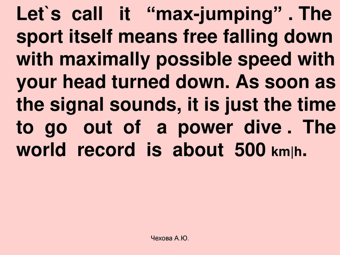    Let`s  call   it   “max-jumping” . The sport itself means free falling down with maximally possible speed with your head turned down. As soon as the signal sounds, it is just the time to  go   out  of   a  power  dive .  The world  record  is  about  500 km|h. Чехова А.Ю. 