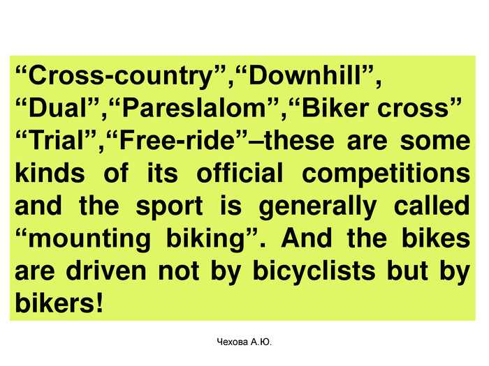  “Cross-country”,“Downhill”, “Dual”,“Pareslalom”,“Biker cross” “Trial”,“Free-ride”–these are some kinds of its official competitions and the sport is generally called “mounting biking”. And the bikes are driven not by bicyclists but by bikers!  Чехова А.Ю. 