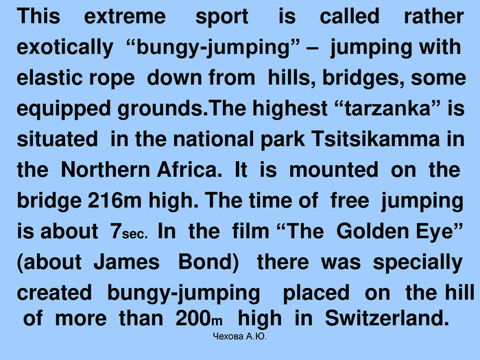   This    extreme     sport     is    called    rather    exotically  “bungy-jumping” –  jumping with    elastic rope  down from  hills, bridges, some    equipped grounds.The highest “tarzanka” is    situated  in the national park Tsitsikamma in    the  Northern Africa.  It  is  mounted  on  the    bridge 216m high. The time of  free  jumping    is about  7sec.  In  the  film “The  Golden Eye”    (about  James   Bond)   there  was  specially   created  bungy-jumping   placed  on  the hill of  more  than  200m    high  in  Switzerland.  Чехова А.Ю. 