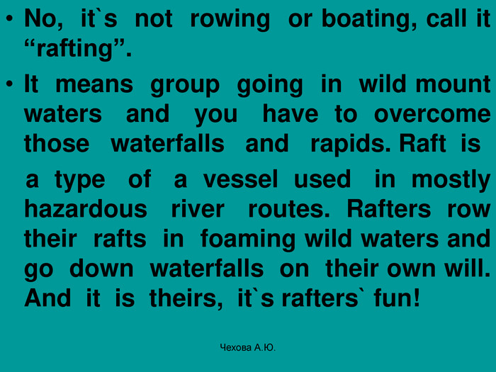 No,  it`s  not  rowing  or boating, call it “rafting”. It  means  group  going  in  wild mount waters   and   you   have  to  overcome those   waterfalls   and   rapids. Raft  is     a  type   of   a  vessel  used   in  mostly hazardous   river   routes.  Rafters  row their  rafts  in  foaming wild waters and go  down  waterfalls  on  their own will. And  it  is  theirs,  it`s rafters` fun! Чехова А.Ю. 