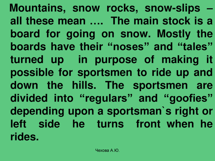    Mountains, snow rocks, snow-slips – all these mean ….  The main stock is a board for going on snow. Mostly the boards have their “noses” and “tales” turned up  in purpose of making it possible for sportsmen to ride up and down the hills. The sportsmen are divided into “regulars” and “goofies” depending upon a sportsman`s right or left  side  he  turns  front when he rides.   Чехова А.Ю. 