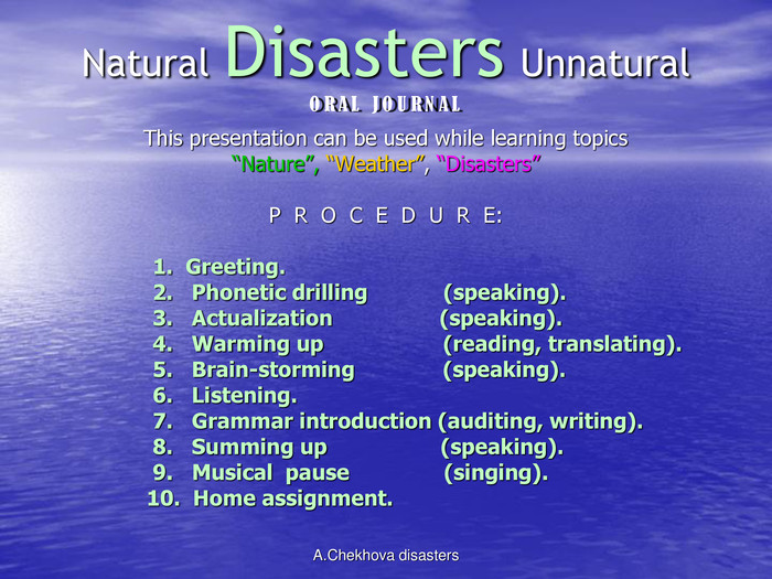 ORAL JOURNALNatural Disasters UnnaturalORAL  JOURNAL This presentation can be used while learning topics “Nature”, “Weather”, “Disasters”  P  R  O  C  E  D  U  R  E:                         1.  Greeting.                        2.   Phonetic drilling            (speaking).                        3.   Actualization                 (speaking).                        4.   Warming up                   (reading, translating).                        5.   Brain-storming              (speaking).                        6.   Listening.                        7.   Grammar introduction (auditing, writing).                        8.   Summing up                  (speaking).                        9.   Musical  pause               (singing).                       10.  Home assignment.        A.Chekhova disasters 