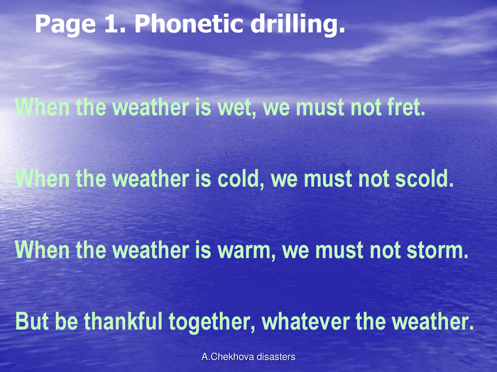 Page 1. Phonetic drilling. When the weather is wet, we must not fret.                                                                  When the weather is cold, we must not scold.                                                                When the weather is warm, we must not storm.                                                               But be thankful together, whatever the weather.                                                       A.Chekhova disasters 