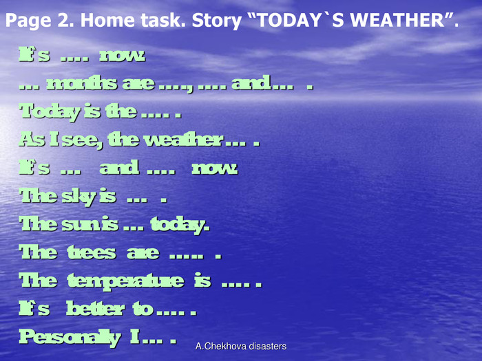 Page 2. Home task. Story “TODAY`S WEATHER”. It`s  ….  now. … months are …., …. and …  . Today is the …. . As I see, the weather … . It`s  …   and  ….   now. The sky is  …  . The sun is … today. The  trees  are  …..  . The  temperature  is  …. . It`s   better  to …. . Personally  I … . A.Chekhova disasters 