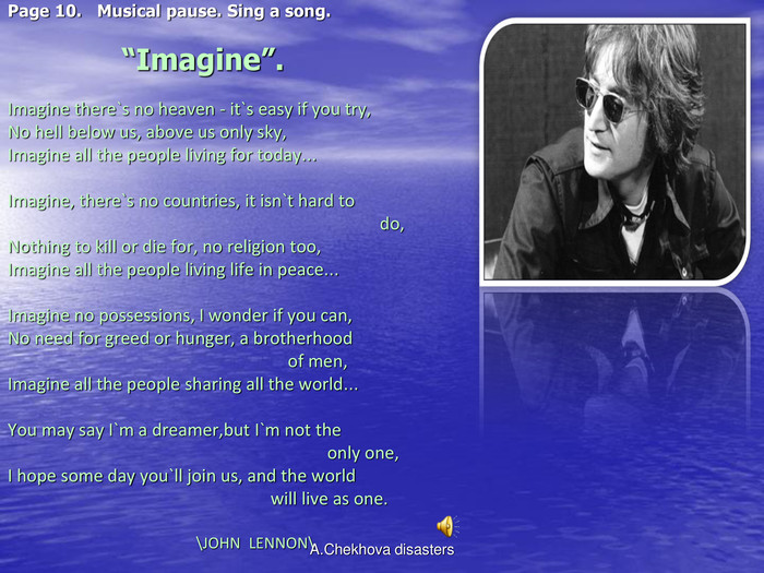 Page 10.   Musical pause. Sing a song.                          “Imagine”.  Imagine there`s no heaven - it`s easy if you try, No hell below us, above us only sky, Imagine all the people living for today…  Imagine, there`s no countries, it isn`t hard to                                                                                      do, Nothing to kill or die for, no religion too, Imagine all the people living life in peace…  Imagine no possessions, I wonder if you can, No need for greed or hunger, a brotherhood                                                                 of men, Imagine all the people sharing all the world…  You may say I`m a dreamer,but I`m not the                                                                          only one, I hope some day you`ll join us, and the world                                                             will live as one.                                                                                                                        \JOHN  LENNON\                                            A.Chekhova disasters 
