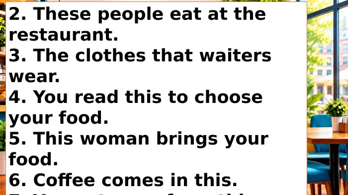 2. These people eat at the restaurant.3. The clothes that waiters wear. 4. You read this to choose your food. 5. This woman brings your food. 6. Coffee comes in this. 7. You eat soup from this. 8. Water comes in this. 9. You pour water into this. 10. You eat your salad from this.