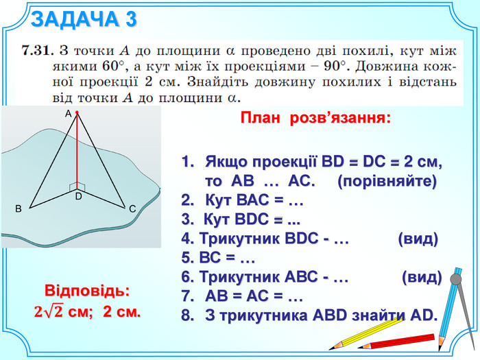 ЗАДАЧА 3 Якщо проекції ВD = DC = 2 cм, то АВ … АС. (порівняйте)Кут ВАС = …3. Кут ВDC = ...4. Трикутник ВDС - … (вид)5. ВС = …6. Трикутник АВС - … (вид)АВ = АС = …З трикутника АВD знайти АD. План розв’язання: