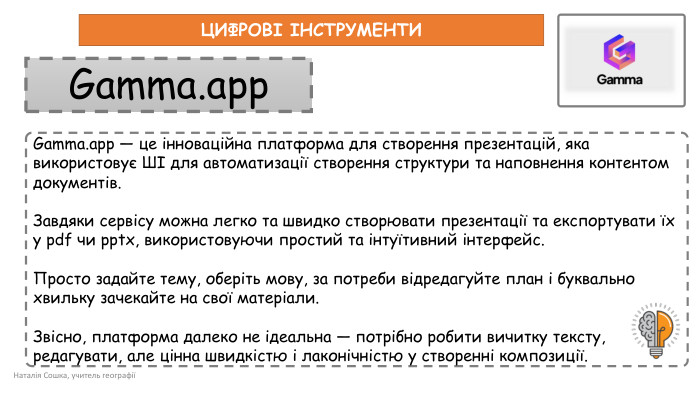 Наталія Сошка, учитель географіїЦИФРОВІ ІНСТРУМЕНТИGamma.app — це інноваційна платформа для створення презентацій, яка використовує ШІ для автоматизації створення структури та наповнення контентом документів. Завдяки сервісу можна легко та швидко створювати презентації та експортувати їх у pdf чи pptx, використовуючи простий та інтуїтивний інтерфейс. Просто задайте тему, оберіть мову, за потреби відредагуйте план і буквально хвильку зачекайте на свої матеріали. Звісно, платформа далеко не ідеальна — потрібно робити вичитку тексту, редагувати, але цінна швидкістю і лаконічністю у створенні композиції. Gamma.app