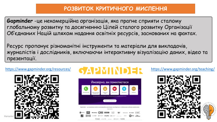 https://www.gapminder.org/resources/ https://www.gapminder.org/teaching/ Наталія Сошка, учитель географіїРОЗВИТОК КРИТИЧНОГО МИСЛЕННЯGapminder -це некомерційна організація, яка прагне сприяти сталому глобальному розвитку та досягненню Цілей сталого розвитку Організації Об’єднаних Націй шляхом надання освітніх ресурсів, заснованих на фактах. Ресурс пропонує різноманітні інструменти та матеріали для викладачів, журналістів і дослідників, включаючи інтерактивну візуалізацію даних, відео та презентації.
