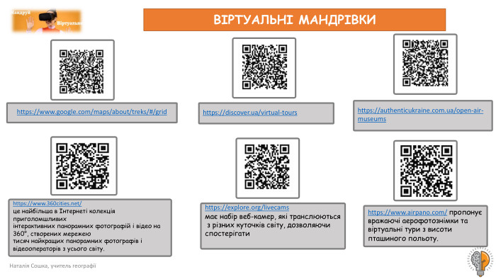 Наталія Сошка, учитель географіїВІРТУАЛЬНІ МАНДРІВКИhttps://www.google.com/maps/about/treks/#/grid https://www.360cities.net/ це найбільша в Інтернеті колекція приголомшливих інтерактивних панорамних фотографій і відео на 360°, створених мережею тисяч найкращих панорамних фотографів і відеооператорів з усього світу.https://explore.org/livecams має набір веб-камер, які транслюються з різних куточків світу, дозволяючи спостерігати https://discover.ua/virtual-tours https://authenticukraine.com.ua/open-air-museums https://www.airpano.com/ пропонує вражаючі аерофотознімки та віртуальні тури з висоти пташиного польоту.