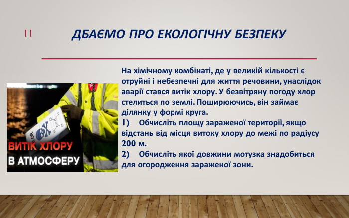 Дбаємо про екологічну безпеку11 На хімічному комбінаті, де у великій кількості є отруйні і небезпечні для життя речовини, унаслідок аварії стався витік хлору. У безвітряну погоду хлор стелиться по землі. Поширюючись, він займає ділянку у формі круга. 1)	Обчисліть площу зараженої території, якщо відстань від місця витоку хлору до межі по радіусу 200 м.2)	Обчисліть якої довжини мотузка знадобиться для огородження зараженої зони.