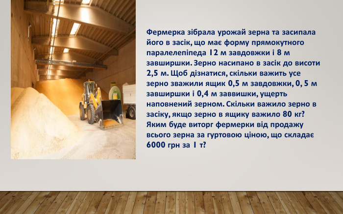 14 Фермерка зібрала урожай зерна та засипала його в засік, що має форму прямокутного паралелепіпеда 12 м завдовжки і 8 м завширшки. Зерно насипано в засік до висоти 2,5 м. Щоб дізнатися, скільки важить усе зерно зважили ящик 0,5 м завдовжки, 0, 5 м завширшки і 0,4 м заввишки, ущерть наповнений зерном. Скільки важило зерно в засіку, якщо зерно в ящику важило 80 кг?Яким буде виторг фермерки від продажу всього зерна за гуртовою ціною, що складає 6000 грн за 1 т?