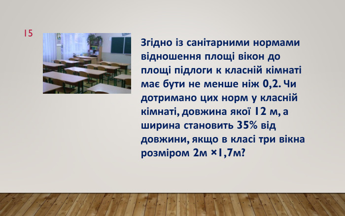 15 Згідно із санітарними нормами відношення площі вікон до площі підлоги к класній кімнаті має бути не менше ніж 0,2. Чи дотримано цих норм у класній кімнаті, довжина якої 12 м, а ширина становить 35% від довжини, якщо в класі три вікна розміром 2м ×1,7м?