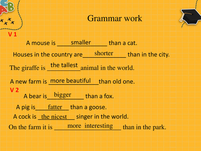 Grammar work. A mouse is _______________ than a cat. smaller. Houses in the country are_____________ than in the city. shorter The giraffe is __________animal in the world. the tallest. A new farm is _______________than old one.more beautiful V 1 V 2 A bear is___________ than a fox. bigger. A pig is__________ than a goose. fatter. A cock is ___________ singer in the world. the nicest On the farm it is ____________________ than in the park. more interesting
