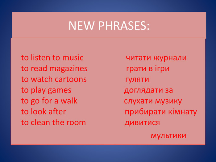 NEW PHRASES: to listen to music читати журнали to read magazines грати в ігри to watch cartoons гуляти to play games доглядати за to go for a walk слухати музику to look after прибирати кімнату to clean the room дивитися мультики