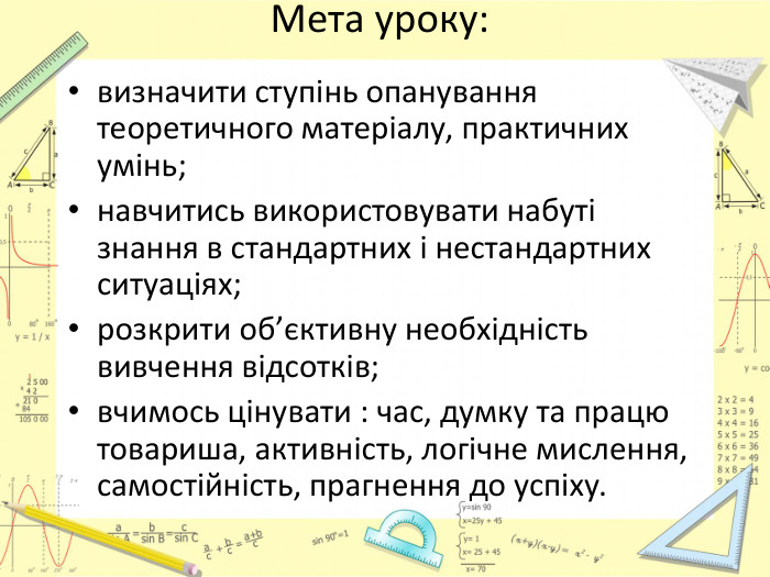 Мета уроку:визначити ступінь опанування теоретичного матеріалу, практичних умінь;навчитись використовувати набуті знання в стандартних і нестандартних ситуаціях;розкрити об’єктивну необхідність вивчення відсотків;вчимось цінувати : час, думку та працю товариша, активність, логічне мислення, самостійність, прагнення до успіху. 