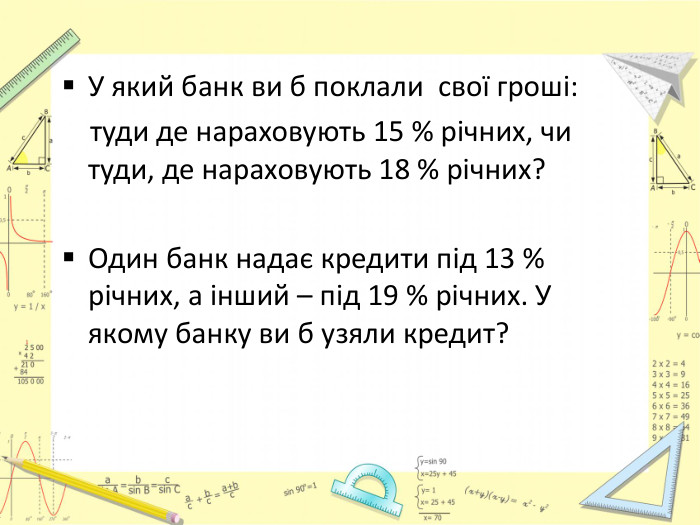 У який банк ви б поклали свої гроші: туди де нараховують 15 % річних, чи туди, де нараховують 18 % річних?Один банк надає кредити під 13 % річних, а інший – під 19 % річних. У якому банку ви б узяли кредит?
