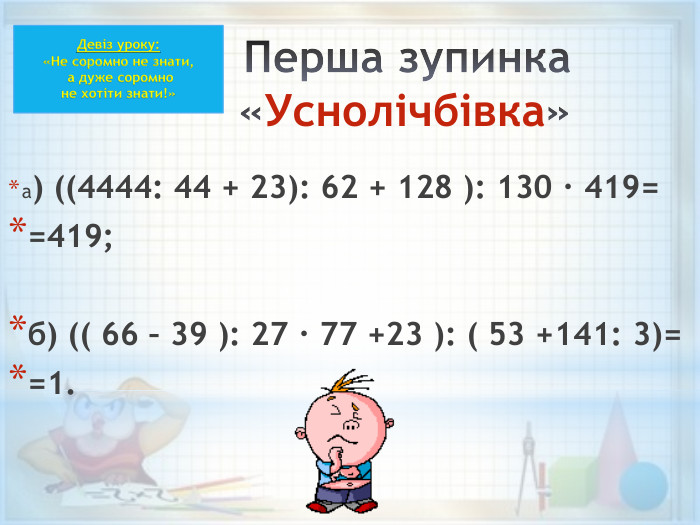 Перша зупинка «Уснолічбівка» а) ((4444: 44 + 23): 62 + 128 ): 130 · 419==419; б) (( 66 – 39 ): 27 · 77 +23 ): ( 53 +141: 3)==1. Девіз уроку:«Не соромно не знати, а дуже соромно не хотіти знати!»