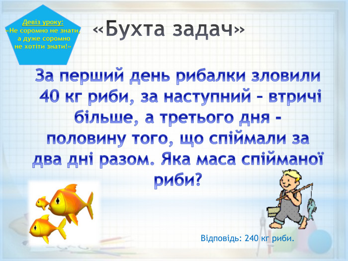 «Бухта задач» За перший день рибалки зловили 40 кг риби, за наступний – втричі більше, а третього дня - половину того, що спіймали за два дні разом. Яка маса спійманої риби?Девіз уроку:«Не соромно не знати, а дуже соромно не хотіти знати!»Відповідь: 240 кг риби.